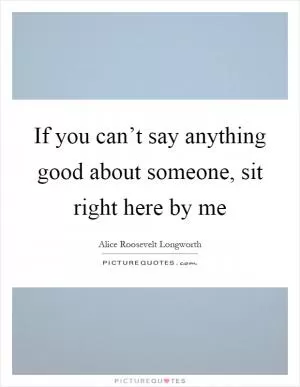 If you can’t say anything good about someone, sit right here by me Picture Quote #1