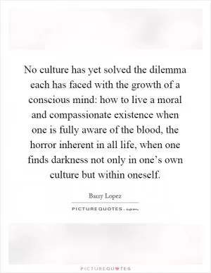 No culture has yet solved the dilemma each has faced with the growth of a conscious mind: how to live a moral and compassionate existence when one is fully aware of the blood, the horror inherent in all life, when one finds darkness not only in one’s own culture but within oneself Picture Quote #1