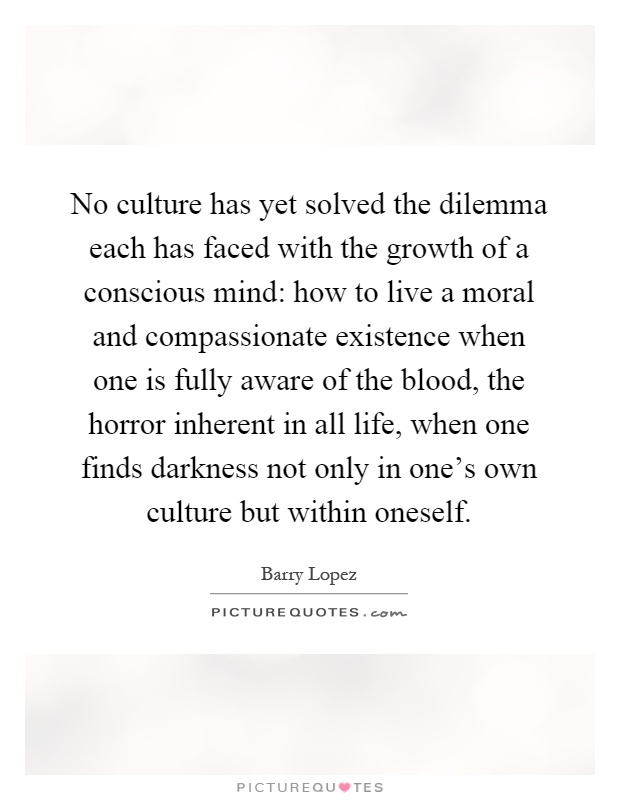 No culture has yet solved the dilemma each has faced with the growth of a conscious mind: how to live a moral and compassionate existence when one is fully aware of the blood, the horror inherent in all life, when one finds darkness not only in one's own culture but within oneself Picture Quote #1