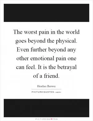 The worst pain in the world goes beyond the physical. Even further beyond any other emotional pain one can feel. It is the betrayal of a friend Picture Quote #1