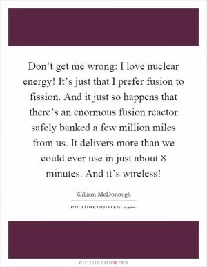 Don’t get me wrong: I love nuclear energy! It’s just that I prefer fusion to fission. And it just so happens that there’s an enormous fusion reactor safely banked a few million miles from us. It delivers more than we could ever use in just about 8 minutes. And it’s wireless! Picture Quote #1