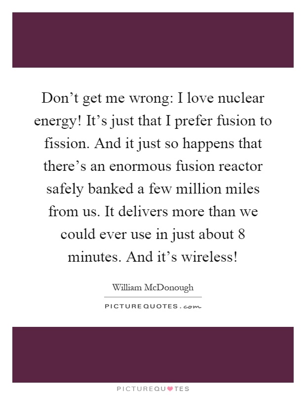 Don't get me wrong: I love nuclear energy! It's just that I prefer fusion to fission. And it just so happens that there's an enormous fusion reactor safely banked a few million miles from us. It delivers more than we could ever use in just about 8 minutes. And it's wireless! Picture Quote #1