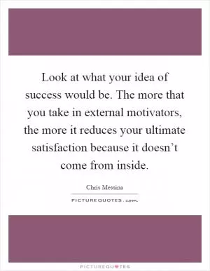 Look at what your idea of success would be. The more that you take in external motivators, the more it reduces your ultimate satisfaction because it doesn’t come from inside Picture Quote #1