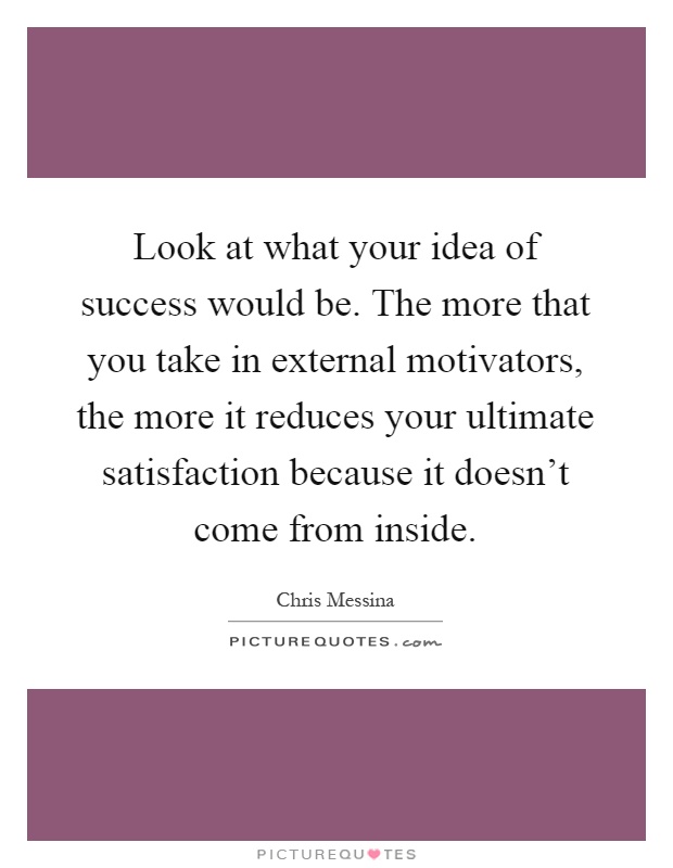 Look at what your idea of success would be. The more that you take in external motivators, the more it reduces your ultimate satisfaction because it doesn't come from inside Picture Quote #1