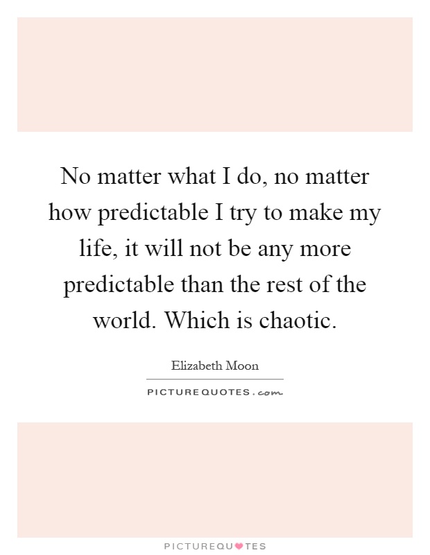 No matter what I do, no matter how predictable I try to make my life, it will not be any more predictable than the rest of the world. Which is chaotic Picture Quote #1