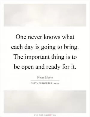 One never knows what each day is going to bring. The important thing is to be open and ready for it Picture Quote #1