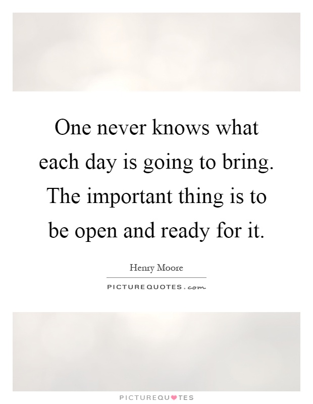 One never knows what each day is going to bring. The important thing is to be open and ready for it Picture Quote #1