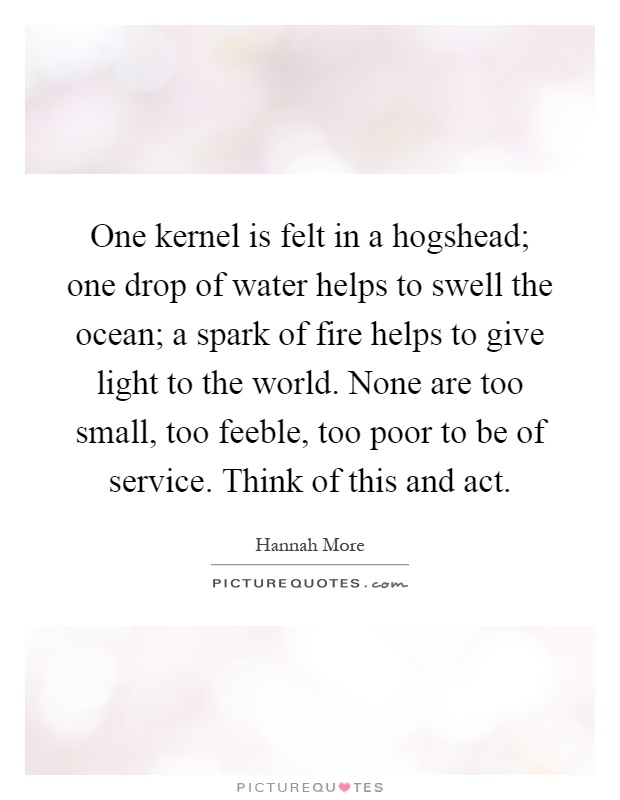 One kernel is felt in a hogshead; one drop of water helps to swell the ocean; a spark of fire helps to give light to the world. None are too small, too feeble, too poor to be of service. Think of this and act Picture Quote #1