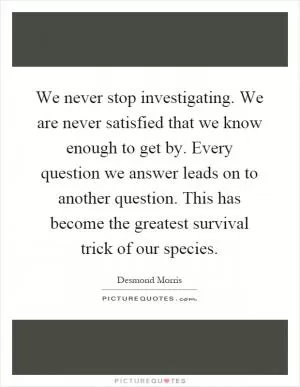 We never stop investigating. We are never satisfied that we know enough to get by. Every question we answer leads on to another question. This has become the greatest survival trick of our species Picture Quote #1