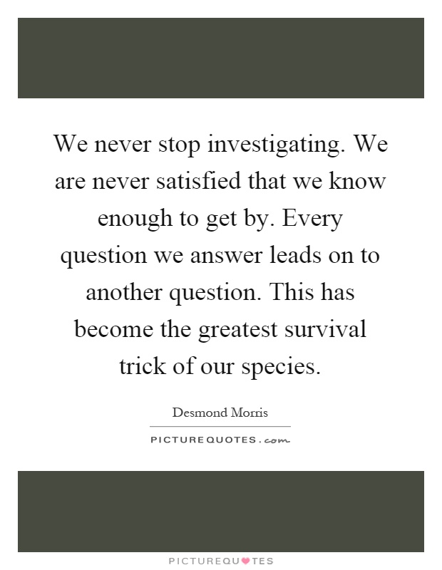 We never stop investigating. We are never satisfied that we know enough to get by. Every question we answer leads on to another question. This has become the greatest survival trick of our species Picture Quote #1