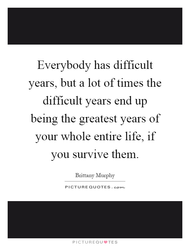 Everybody has difficult years, but a lot of times the difficult years end up being the greatest years of your whole entire life, if you survive them Picture Quote #1