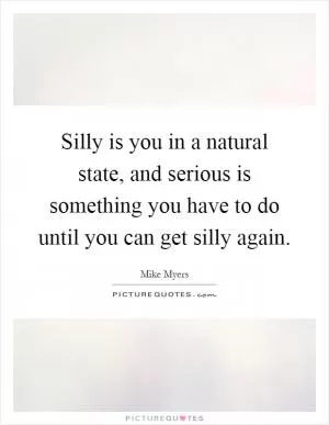 Silly is you in a natural state, and serious is something you have to do until you can get silly again Picture Quote #1