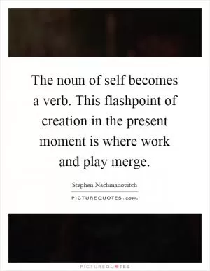 The noun of self becomes a verb. This flashpoint of creation in the present moment is where work and play merge Picture Quote #1