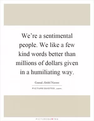We’re a sentimental people. We like a few kind words better than millions of dollars given in a humiliating way Picture Quote #1