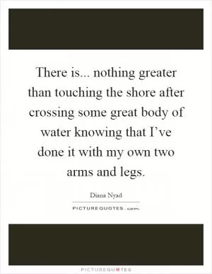 There is... nothing greater than touching the shore after crossing some great body of water knowing that I’ve done it with my own two arms and legs Picture Quote #1