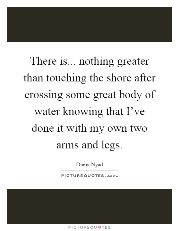 There is... nothing greater than touching the shore after crossing some great body of water knowing that I've done it with my own two arms and legs Picture Quote #1