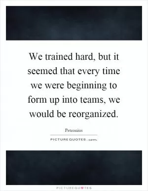 We trained hard, but it seemed that every time we were beginning to form up into teams, we would be reorganized Picture Quote #1