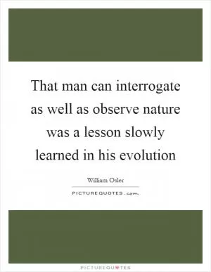 That man can interrogate as well as observe nature was a lesson slowly learned in his evolution Picture Quote #1