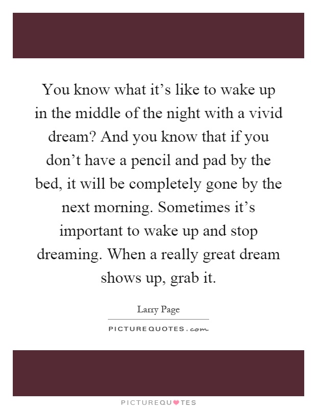 You know what it's like to wake up in the middle of the night with a vivid dream? And you know that if you don't have a pencil and pad by the bed, it will be completely gone by the next morning. Sometimes it's important to wake up and stop dreaming. When a really great dream shows up, grab it Picture Quote #1