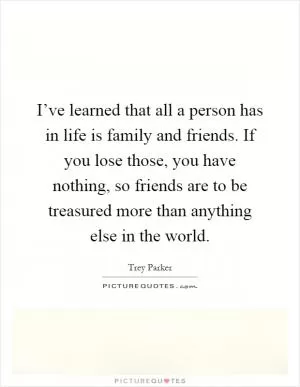 I’ve learned that all a person has in life is family and friends. If you lose those, you have nothing, so friends are to be treasured more than anything else in the world Picture Quote #1