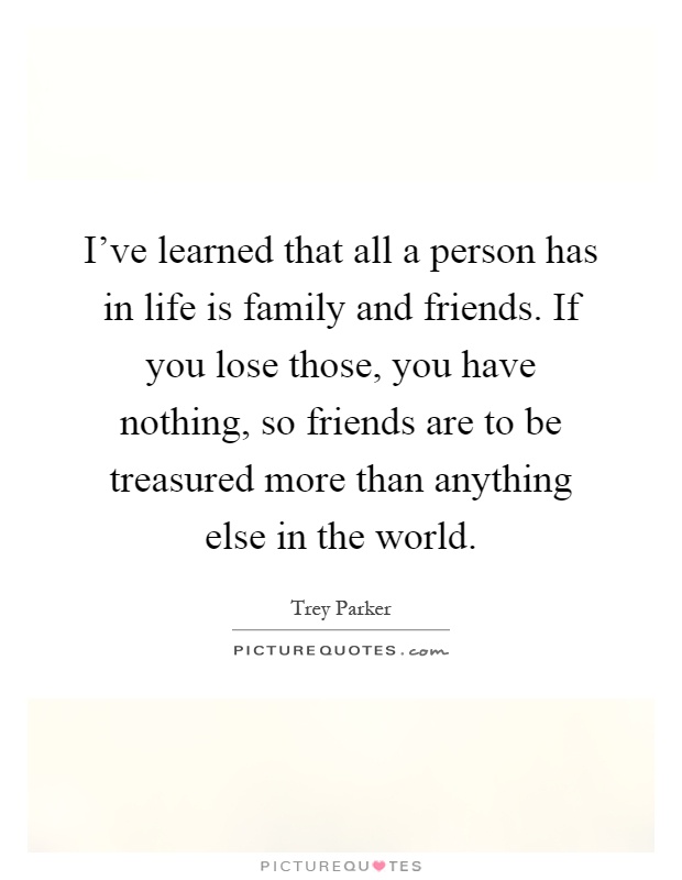I've learned that all a person has in life is family and friends. If you lose those, you have nothing, so friends are to be treasured more than anything else in the world Picture Quote #1