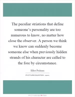 The peculiar striations that define someone’s personality are too numerous to know, no matter how close the observer. A person we think we know can suddenly become someone else when previously hidden strands of his character are called to the fore by circumstance Picture Quote #1