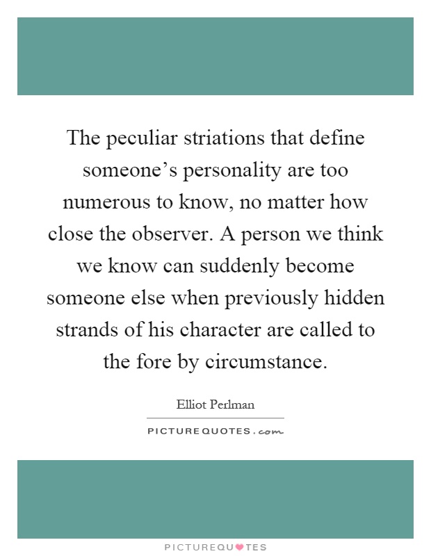 The peculiar striations that define someone's personality are too numerous to know, no matter how close the observer. A person we think we know can suddenly become someone else when previously hidden strands of his character are called to the fore by circumstance Picture Quote #1