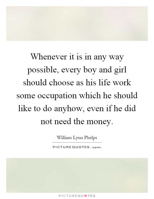 Whenever it is in any way possible, every boy and girl should choose as his life work some occupation which he should like to do anyhow, even if he did not need the money Picture Quote #1