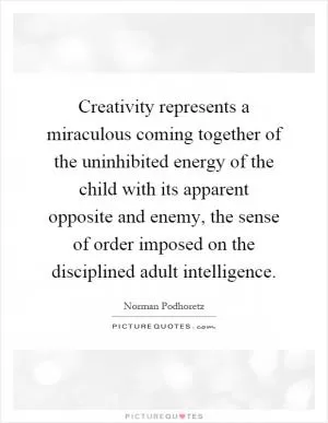 Creativity represents a miraculous coming together of the uninhibited energy of the child with its apparent opposite and enemy, the sense of order imposed on the disciplined adult intelligence Picture Quote #1