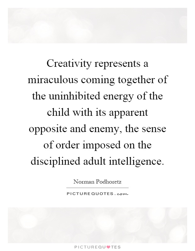 Creativity represents a miraculous coming together of the uninhibited energy of the child with its apparent opposite and enemy, the sense of order imposed on the disciplined adult intelligence Picture Quote #1