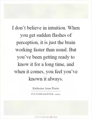 I don’t believe in intuition. When you get sudden flashes of perception, it is just the brain working faster than usual. But you’ve been getting ready to know it for a long time, and when it comes, you feel you’ve known it always Picture Quote #1