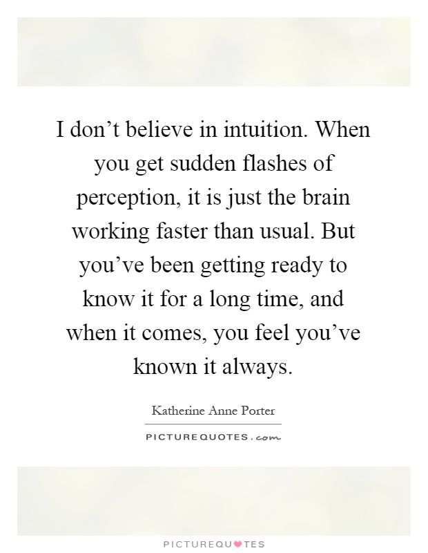 I don't believe in intuition. When you get sudden flashes of perception, it is just the brain working faster than usual. But you've been getting ready to know it for a long time, and when it comes, you feel you've known it always Picture Quote #1