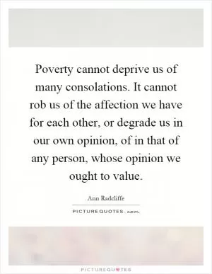 Poverty cannot deprive us of many consolations. It cannot rob us of the affection we have for each other, or degrade us in our own opinion, of in that of any person, whose opinion we ought to value Picture Quote #1