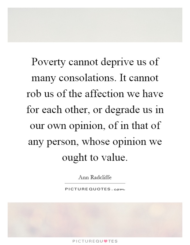 Poverty cannot deprive us of many consolations. It cannot rob us of the affection we have for each other, or degrade us in our own opinion, of in that of any person, whose opinion we ought to value Picture Quote #1