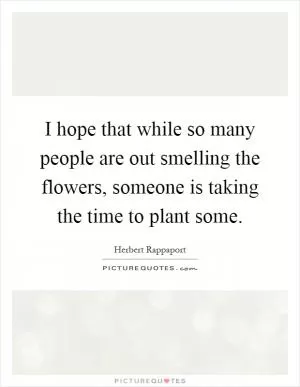 I hope that while so many people are out smelling the flowers, someone is taking the time to plant some Picture Quote #1