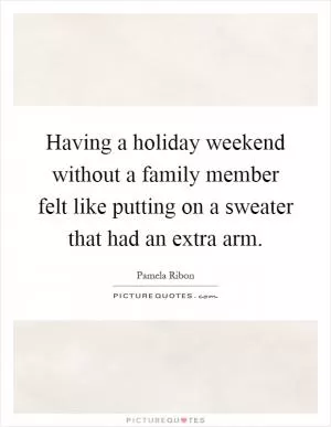 Having a holiday weekend without a family member felt like putting on a sweater that had an extra arm Picture Quote #1