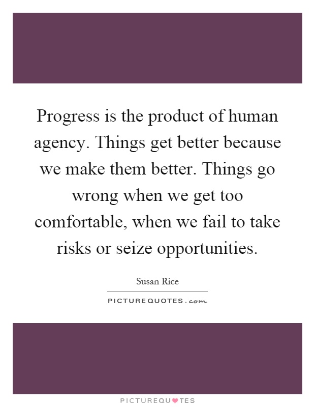 Progress is the product of human agency. Things get better because we make them better. Things go wrong when we get too comfortable, when we fail to take risks or seize opportunities Picture Quote #1