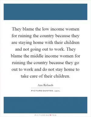 They blame the low income women for ruining the country because they are staying home with their children and not going out to work. They blame the middle income women for ruining the country because they go out to work and do not stay home to take care of their children Picture Quote #1