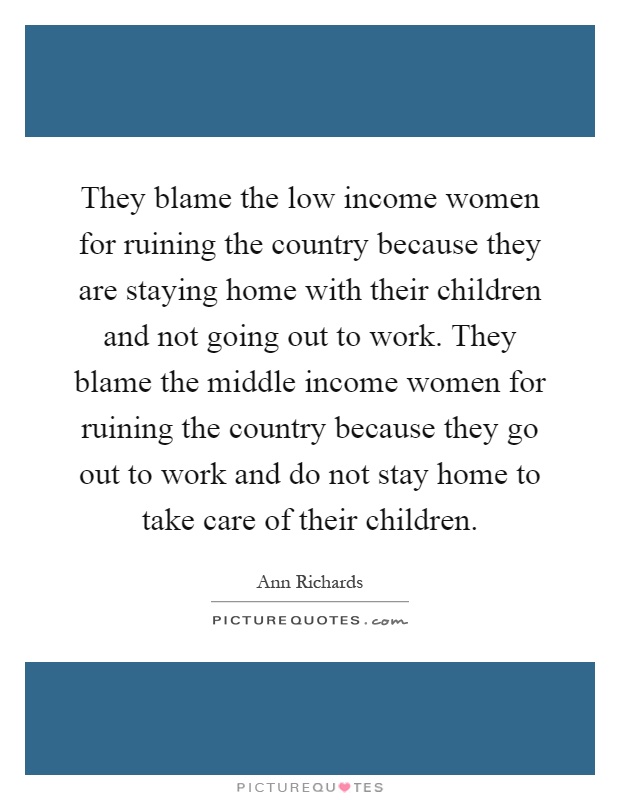 They blame the low income women for ruining the country because they are staying home with their children and not going out to work. They blame the middle income women for ruining the country because they go out to work and do not stay home to take care of their children Picture Quote #1