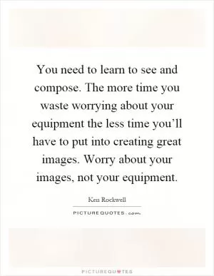 You need to learn to see and compose. The more time you waste worrying about your equipment the less time you’ll have to put into creating great images. Worry about your images, not your equipment Picture Quote #1