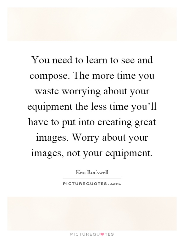 You need to learn to see and compose. The more time you waste worrying about your equipment the less time you'll have to put into creating great images. Worry about your images, not your equipment Picture Quote #1