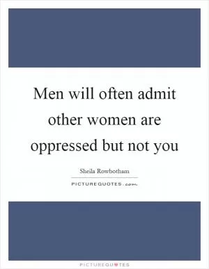 Men will often admit other women are oppressed but not you Picture Quote #1
