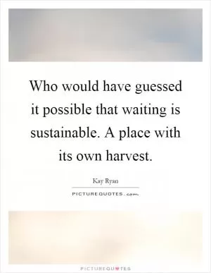 Who would have guessed it possible that waiting is sustainable. A place with its own harvest Picture Quote #1