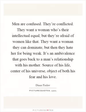 Men are confused. They’re conflicted. They want a woman who’s their intellectual equal, but they’re afraid of women like that. They want a woman they can dominate, but then they hate her for being weak. It’s an ambivalence that goes back to a man’s relationship with his mother. Source of his life, center of his universe, object of both his fear and his love Picture Quote #1