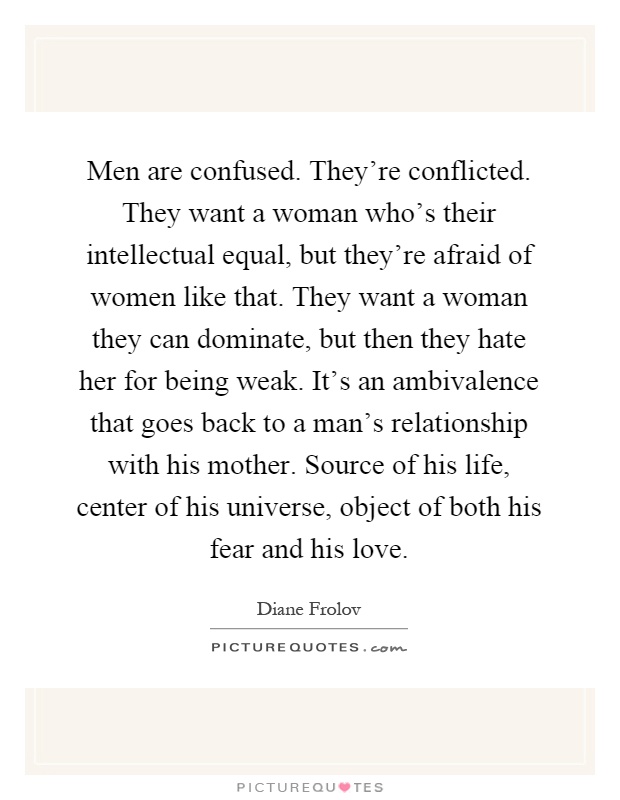 Men are confused. They're conflicted. They want a woman who's their intellectual equal, but they're afraid of women like that. They want a woman they can dominate, but then they hate her for being weak. It's an ambivalence that goes back to a man's relationship with his mother. Source of his life, center of his universe, object of both his fear and his love Picture Quote #1