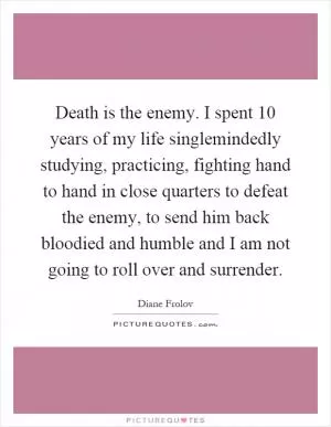 Death is the enemy. I spent 10 years of my life singlemindedly studying, practicing, fighting hand to hand in close quarters to defeat the enemy, to send him back bloodied and humble and I am not going to roll over and surrender Picture Quote #1