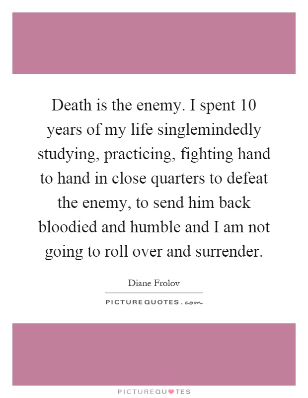 Death is the enemy. I spent 10 years of my life singlemindedly studying, practicing, fighting hand to hand in close quarters to defeat the enemy, to send him back bloodied and humble and I am not going to roll over and surrender Picture Quote #1