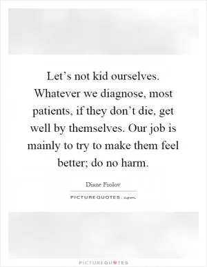 Let’s not kid ourselves. Whatever we diagnose, most patients, if they don’t die, get well by themselves. Our job is mainly to try to make them feel better; do no harm Picture Quote #1