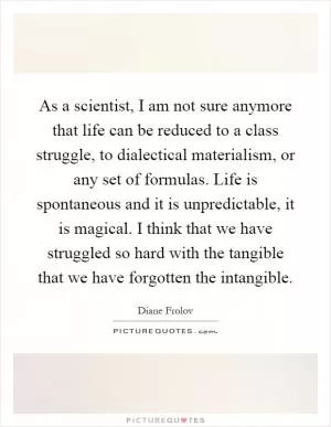 As a scientist, I am not sure anymore that life can be reduced to a class struggle, to dialectical materialism, or any set of formulas. Life is spontaneous and it is unpredictable, it is magical. I think that we have struggled so hard with the tangible that we have forgotten the intangible Picture Quote #1