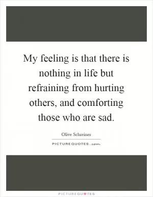 My feeling is that there is nothing in life but refraining from hurting others, and comforting those who are sad Picture Quote #1